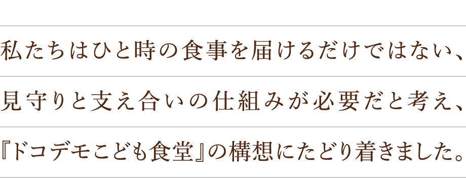 私たちはひと時の食事を届けるだけではない、見守りと支え合いの仕組みが必要だと考え、『ドコデモこども食堂』の構想にたどり着きました。