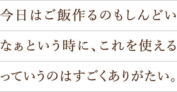 今日はご飯作るのもしんどいなぁという時に、これを使えるっていうのはすごくありがたい。