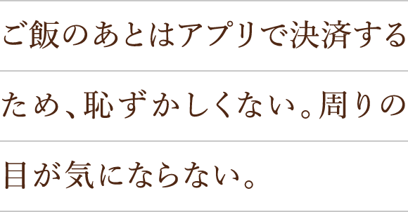 ご飯のあとはアプリで決済するため、恥ずかしくない。周りの目が気にならない。