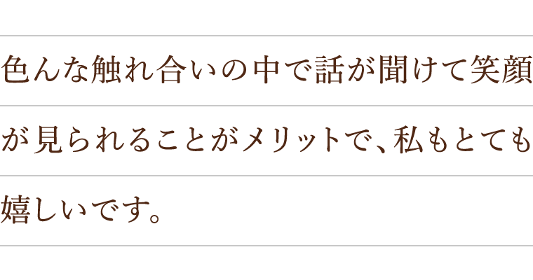 色んな触れ合いの中で話が聞けて笑顔が見られることがメリットで、私もとても嬉しいです。