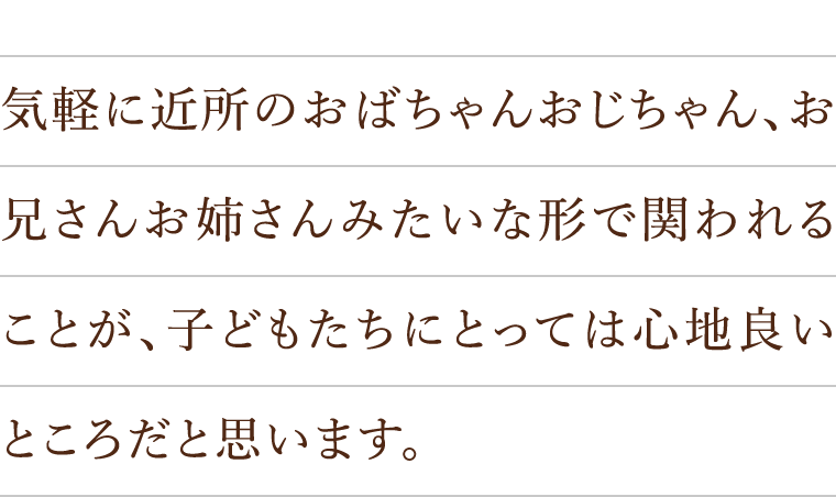 気軽に近所のおばちゃんおじちゃん、お兄さんお姉さんみたいな形で関われることが、子どもたちにとっては心地良いところだと思います。