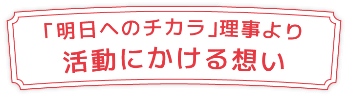 「明日へのチカラ」理事より活動にかける想い