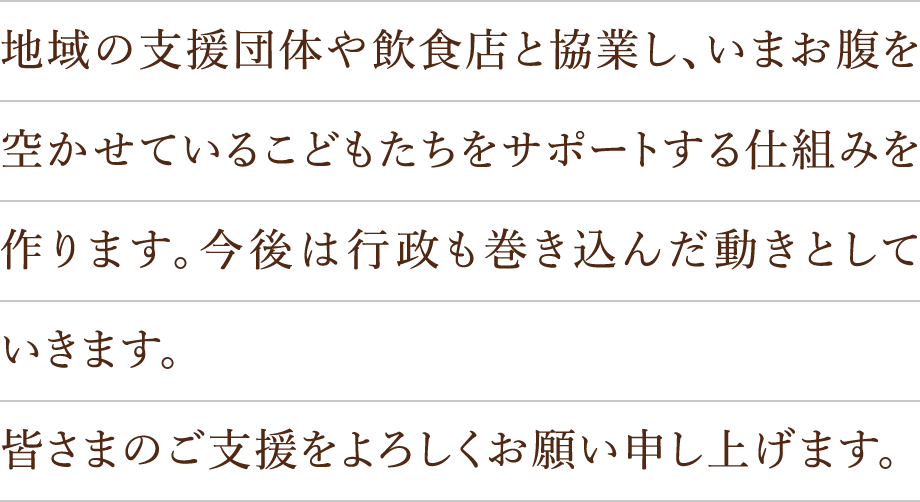地域の支援団体や飲食店と協業し、いまお腹を空かせているこどもたちをサポートする仕組みを作ります。