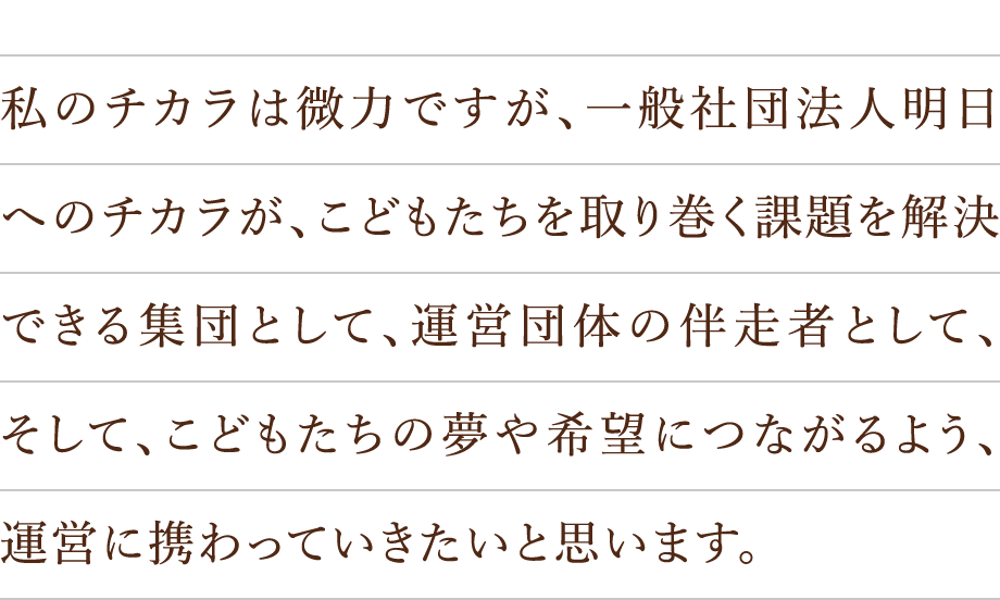 私のチカラは微力ですが、一般社団法人明日へのチカラが、こどもたちを取り巻く課題を解決できる集団として、運営団体の伴走者として、そして、こどもたちの夢や希望につながるよう、運営に携わっていきたいと思います。