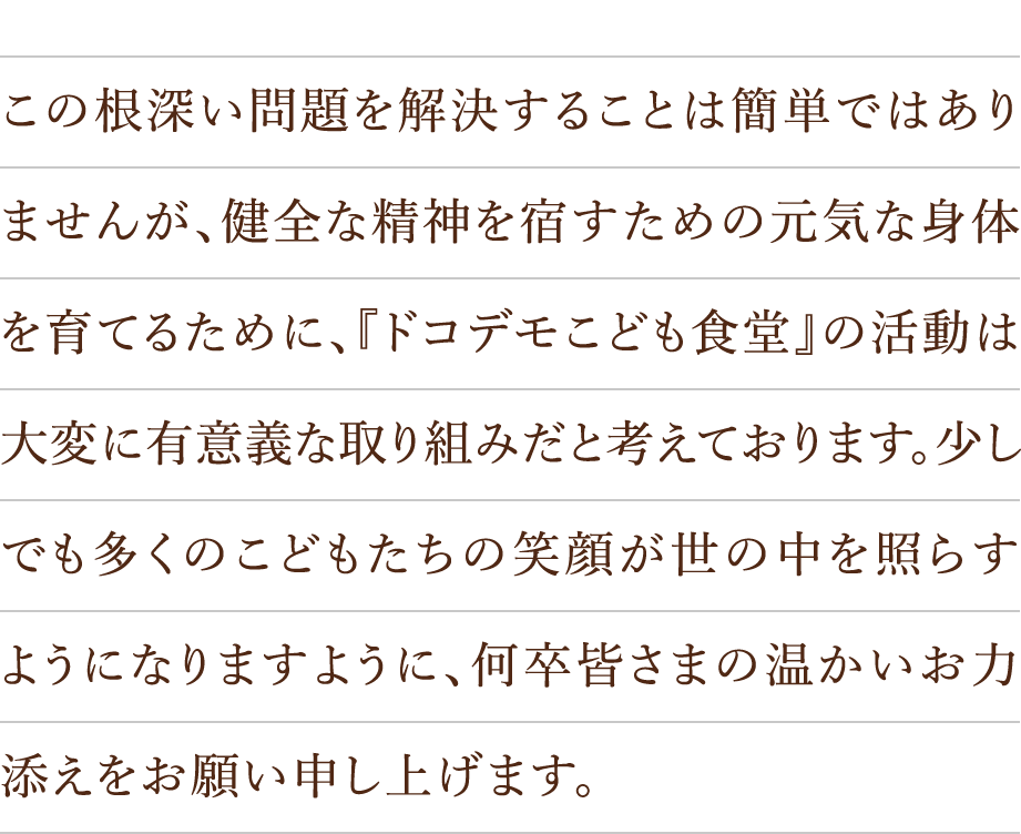 この根深い問題を解決することは簡単ではありませんが、健全な精神を宿すための元気な身体を育てるために、『ドコデモこども食堂』の活動は大変に有意義な取り組みだと考えております。