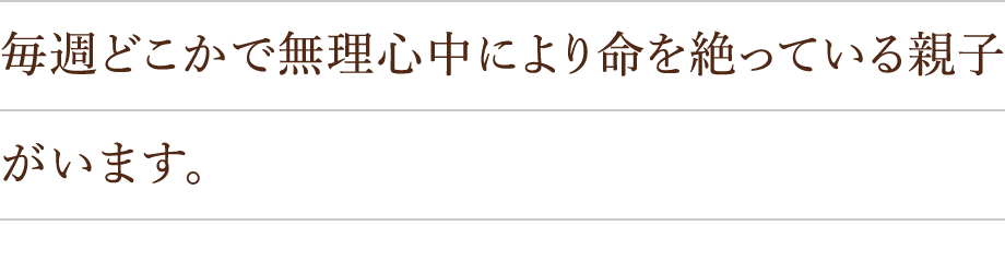 毎週どこかで無理心中により命を絶っている親子がいます。