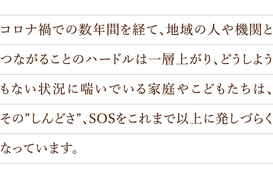 コロナ禍での数年間を経て、地域の人や機関とつながることのハードルは一層上がり、どうしようもない状況に喘いでいる家庭やこどもたちは、その”しんどさ”、SOSをこれまで以上に発しづらくなっています。