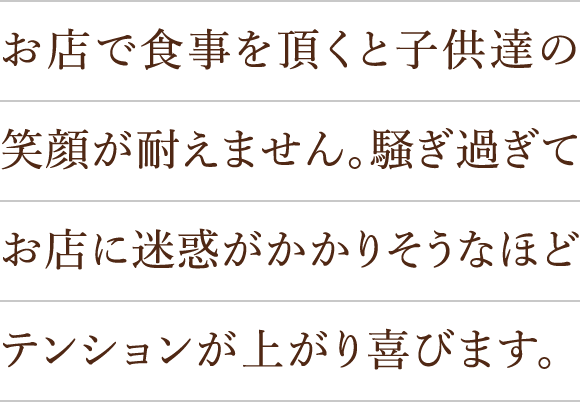 お店で食事を頂くと子供達の笑顔が耐えません。騒ぎ過ぎてお店に迷惑がかかりそうなほどテンションが上がり喜びます。