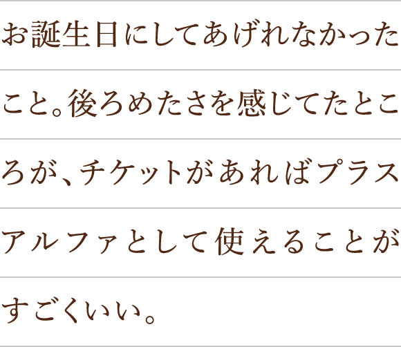 お誕生日にしてあげれなかったこと。後ろめたさを感じてたところが、チケットがあればプラスアルファとして使えることがすごくいい。