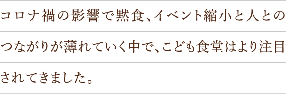 コロナ禍の影響で黙食、イベント縮小と人とのつながりが薄れていく中で、こども食堂はより注目されてきました。