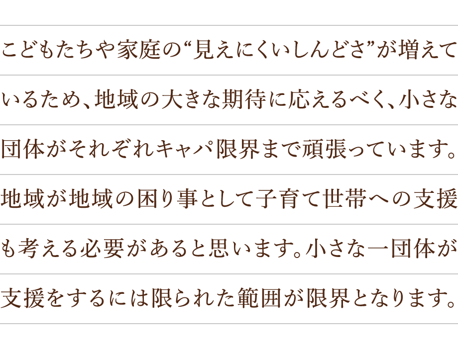 こどもたちや家庭の“見えにくいしんどさ”が増えているため、地域の大きな期待に応えるべく、小さな団体がそれぞれキャパ限界まで頑張っています。