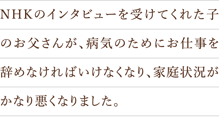 NHKのインタビューを受けてくれた子のお父さんが、病気のためにお仕事を辞めなければいけなくなり、家庭状況がかなり悪くなりました。