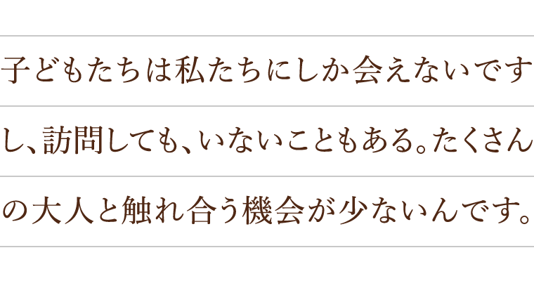 子どもたちは私たちにしか会えないですし、訪問しても、いないこともある。