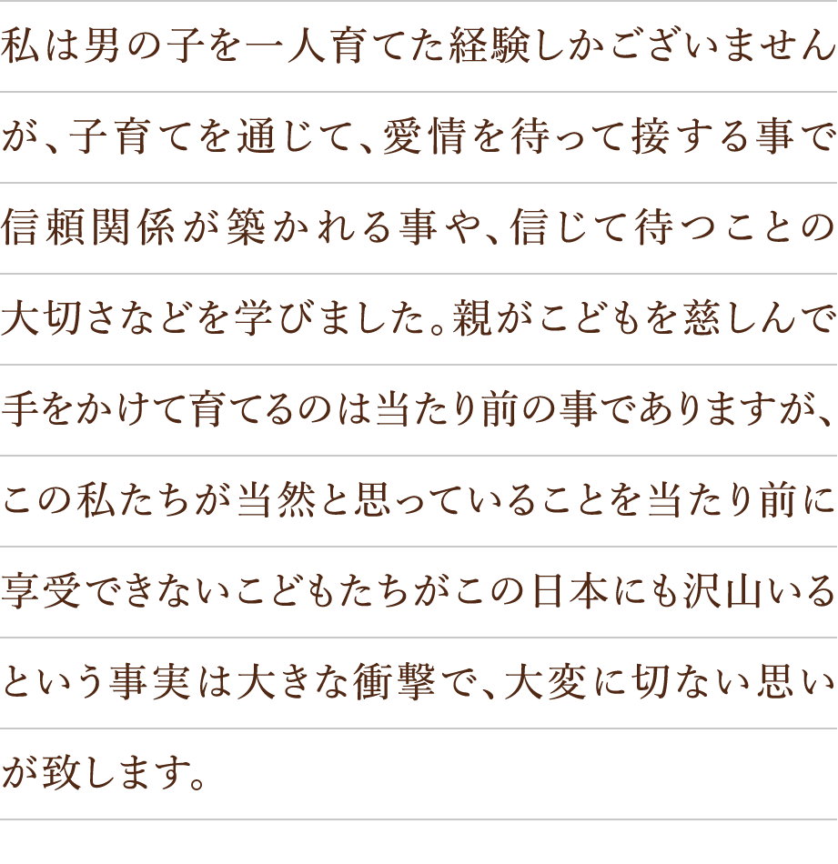私は男の子を一人育てた経験しかございませんが、子育てを通じて、愛情を待って接する事で信頼関係が築かれる事や、信じて待つことの大切さなどを学びました。