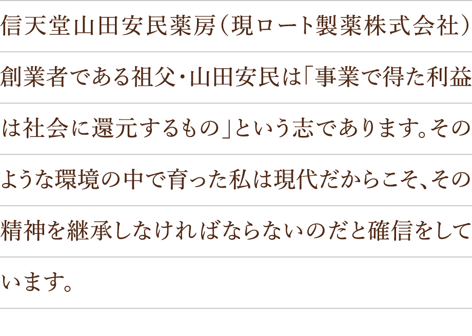 信天堂山田安民薬房（現ロート製薬株式会社）創業者である祖父・山田安民は「事業で得た利益は社会に還元するもの」という志であります。