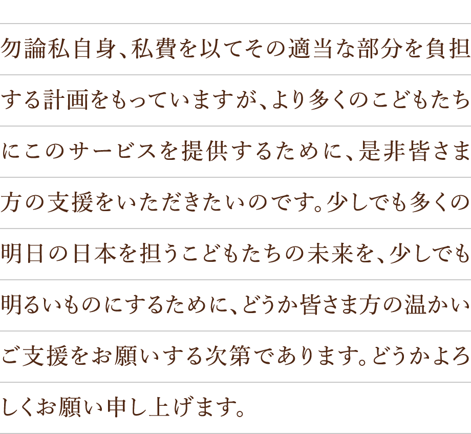 勿論私自身、私費を以てその適当な部分を負担する計画をもっていますが、より多くのこどもたちにこのサービスを提供するために、是非皆さま方の支援をいただきたいのです。