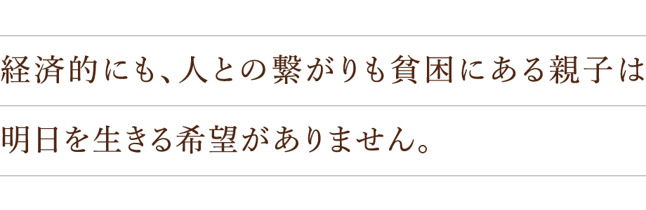 経済的にも、人との繋がりも貧困にある親子は明日を生きる希望がありません。